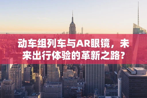 动车组列车与AR眼镜，未来出行体验的革新之路？
