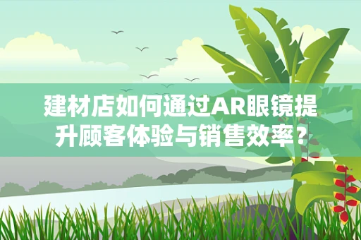 建材店如何通过AR眼镜提升顾客体验与销售效率？