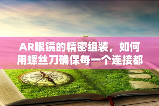 AR眼镜的精密组装，如何用螺丝刀确保每一个连接都丝滑无瑕？