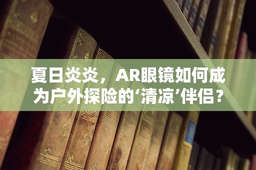 夏日炎炎，AR眼镜如何成为户外探险的‘清凉’伴侣？