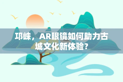 邛崃，AR眼镜如何助力古城文化新体验？