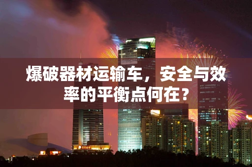 爆破器材运输车，安全与效率的平衡点何在？