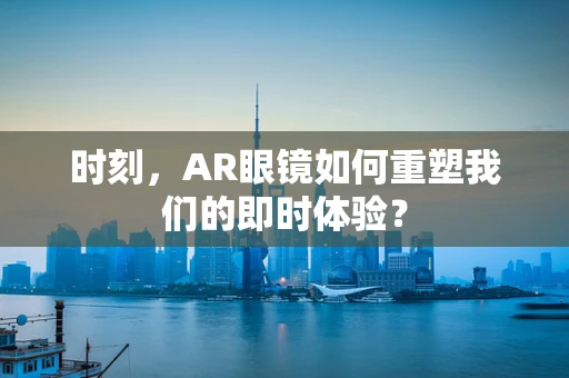 时刻，AR眼镜如何重塑我们的即时体验？