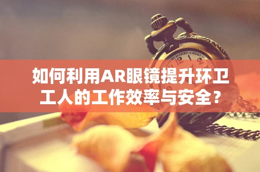 如何利用AR眼镜提升环卫工人的工作效率与安全？