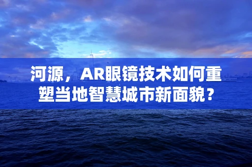 河源，AR眼镜技术如何重塑当地智慧城市新面貌？