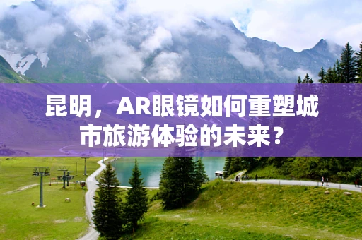 昆明，AR眼镜如何重塑城市旅游体验的未来？