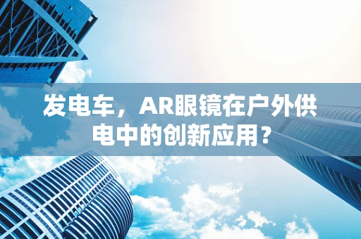 发电车，AR眼镜在户外供电中的创新应用？