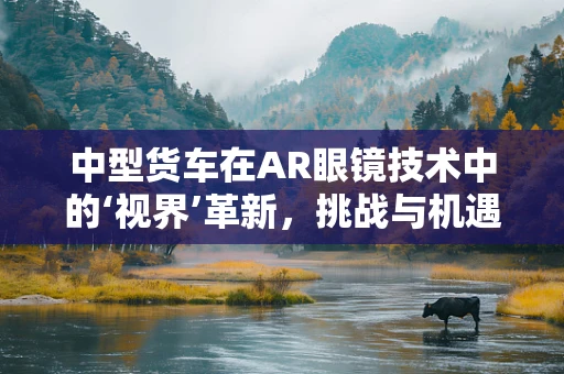 中型货车在AR眼镜技术中的‘视界’革新，挑战与机遇并存？