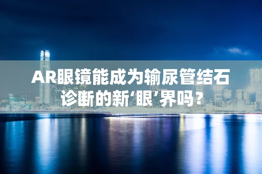 AR眼镜能成为输尿管结石诊断的新‘眼’界吗？
