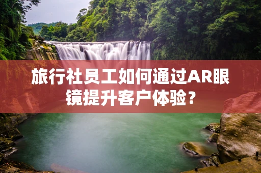 旅行社员工如何通过AR眼镜提升客户体验？