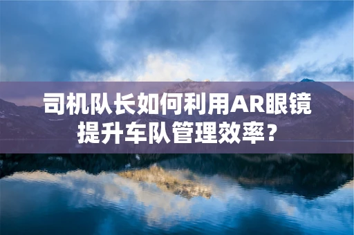 司机队长如何利用AR眼镜提升车队管理效率？