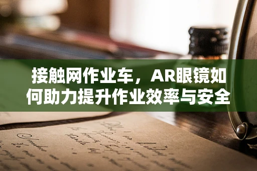 接触网作业车，AR眼镜如何助力提升作业效率与安全？