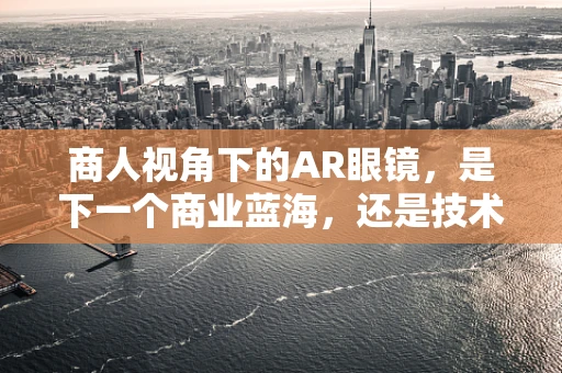 商人视角下的AR眼镜，是下一个商业蓝海，还是技术泡沫的又一例证？