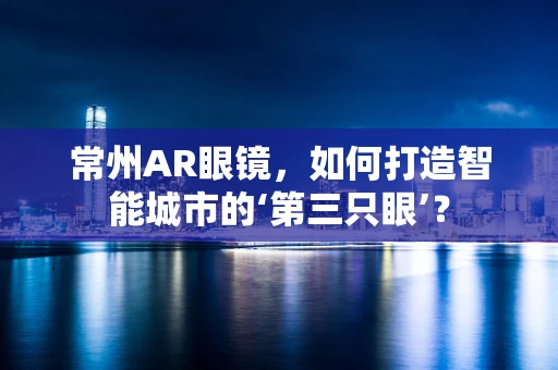 常州AR眼镜，如何打造智能城市的‘第三只眼’？