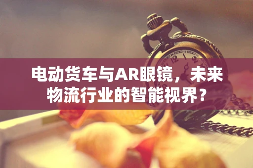 电动货车与AR眼镜，未来物流行业的智能视界？