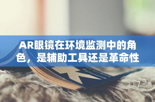 AR眼镜在环境监测中的角色，是辅助工具还是革命性变革？