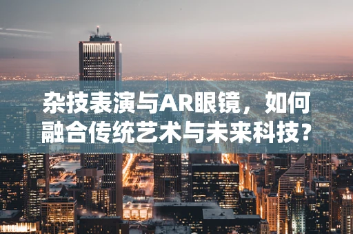 杂技表演与AR眼镜，如何融合传统艺术与未来科技？