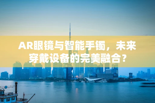 AR眼镜与智能手镯，未来穿戴设备的完美融合？