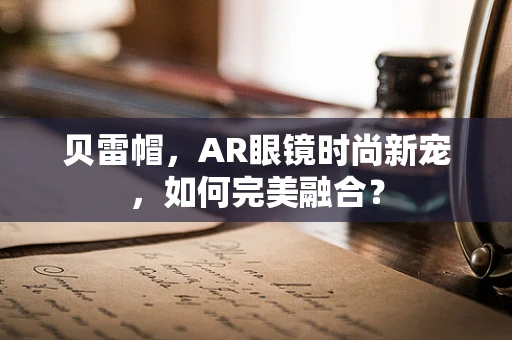 贝雷帽，AR眼镜时尚新宠，如何完美融合？