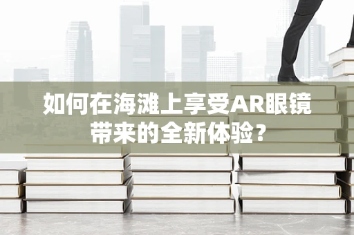 如何在海滩上享受AR眼镜带来的全新体验？