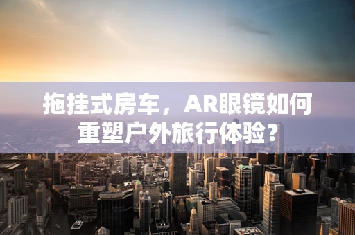 拖挂式房车，AR眼镜如何重塑户外旅行体验？