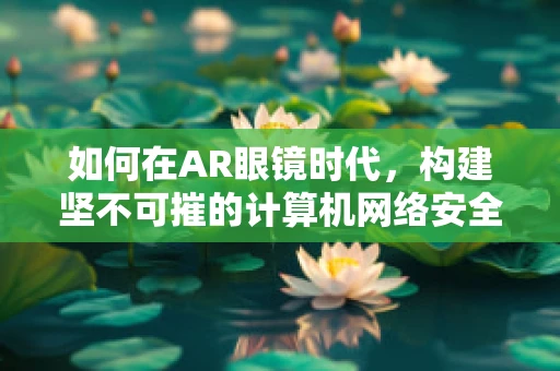 如何在AR眼镜时代，构建坚不可摧的计算机网络安全防线？