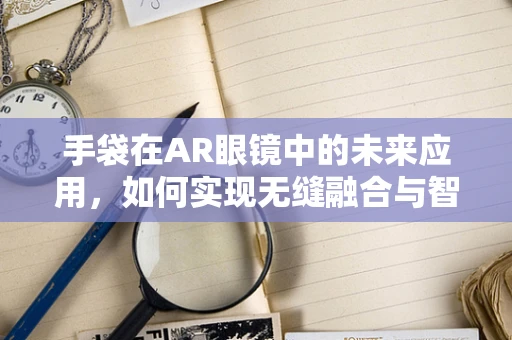 手袋在AR眼镜中的未来应用，如何实现无缝融合与智能升级？
