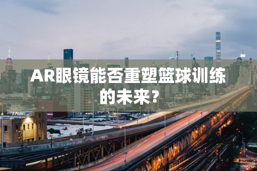 AR眼镜能否重塑篮球训练的未来？