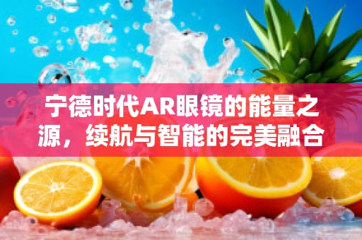 宁德时代AR眼镜的能量之源，续航与智能的完美融合？