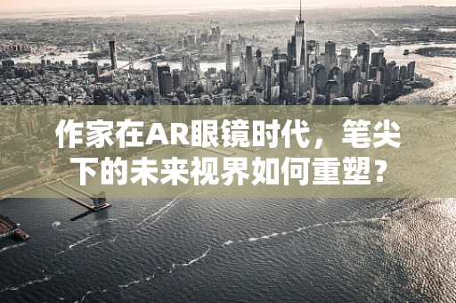 作家在AR眼镜时代，笔尖下的未来视界如何重塑？