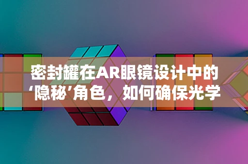 密封罐在AR眼镜设计中的‘隐秘’角色，如何确保光学组件的完美封装？