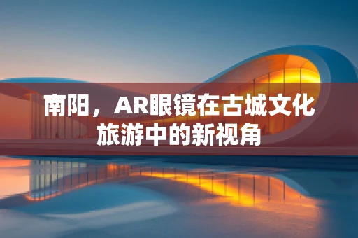 南阳，AR眼镜在古城文化旅游中的新视角