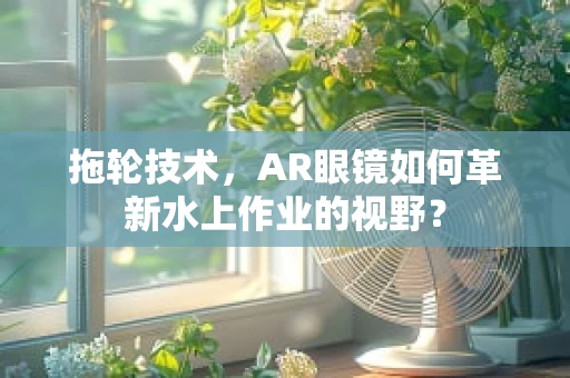 拖轮技术，AR眼镜如何革新水上作业的视野？