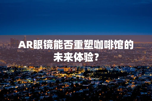 AR眼镜能否重塑咖啡馆的未来体验？