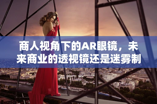 商人视角下的AR眼镜，未来商业的透视镜还是迷雾制造者？