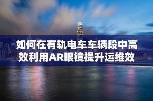 如何在有轨电车车辆段中高效利用AR眼镜提升运维效率？