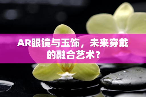 AR眼镜与玉饰，未来穿戴的融合艺术？