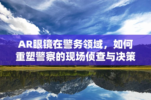 AR眼镜在警务领域，如何重塑警察的现场侦查与决策能力？