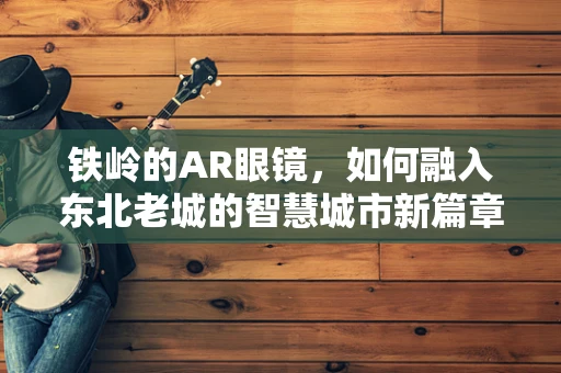 铁岭的AR眼镜，如何融入东北老城的智慧城市新篇章？