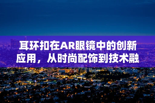 耳环扣在AR眼镜中的创新应用，从时尚配饰到技术融合的桥梁