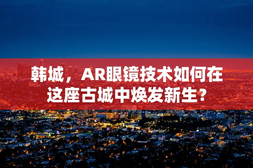 韩城，AR眼镜技术如何在这座古城中焕发新生？