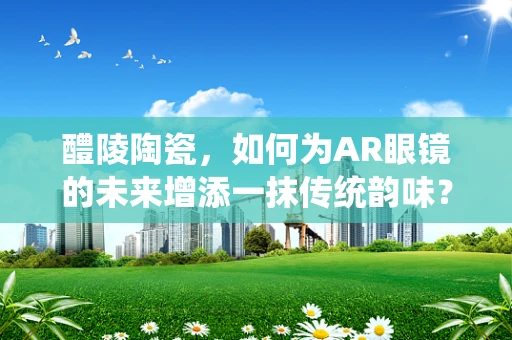 醴陵陶瓷，如何为AR眼镜的未来增添一抹传统韵味？