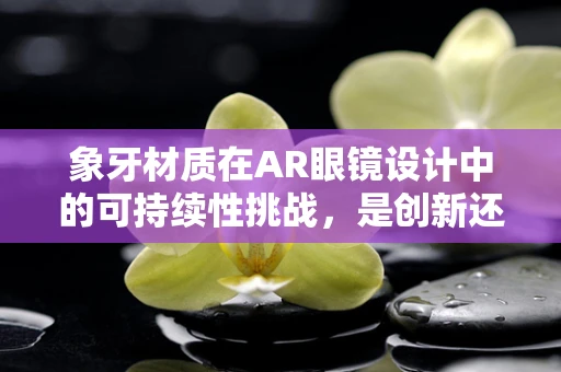 象牙材质在AR眼镜设计中的可持续性挑战，是创新还是回归？
