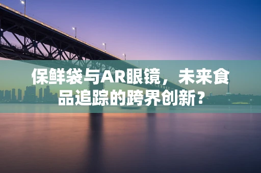 保鲜袋与AR眼镜，未来食品追踪的跨界创新？
