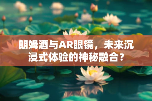 朗姆酒与AR眼镜，未来沉浸式体验的神秘融合？