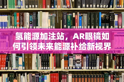 氢能源加注站，AR眼镜如何引领未来能源补给新视界？