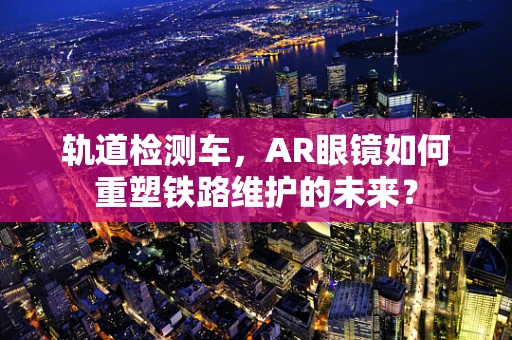 轨道检测车，AR眼镜如何重塑铁路维护的未来？