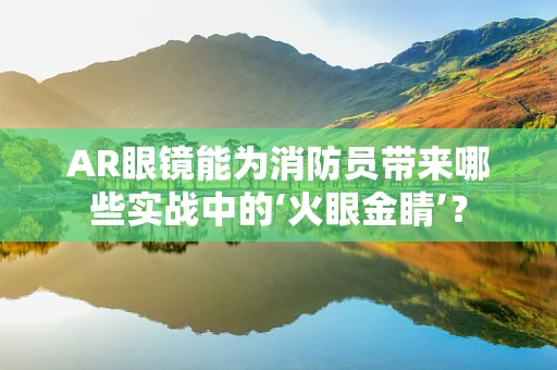 AR眼镜能为消防员带来哪些实战中的‘火眼金睛’？