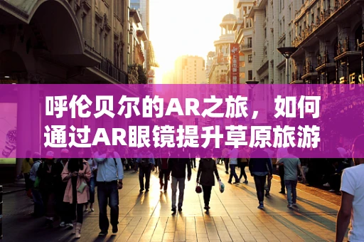 呼伦贝尔的AR之旅，如何通过AR眼镜提升草原旅游体验？