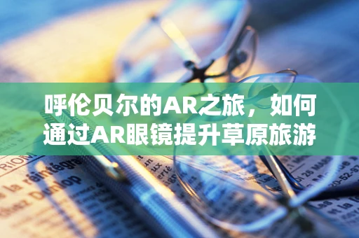 呼伦贝尔的AR之旅，如何通过AR眼镜提升草原旅游体验？